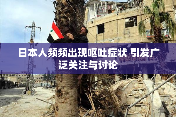 日本人频频出现呕吐症状 引发广泛关注与讨论