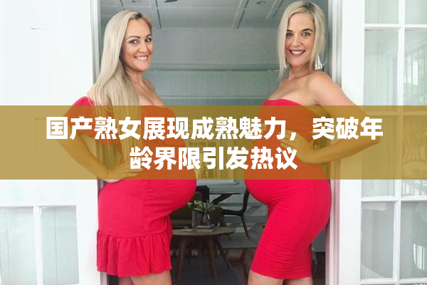 国产熟女展现成熟魅力，突破年龄界限引发热议