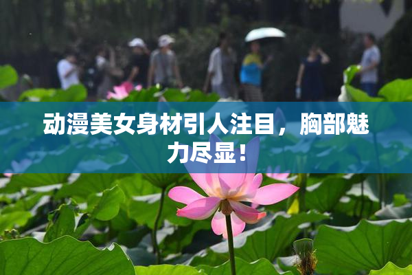 动漫美女身材引人注目，胸部魅力尽显！