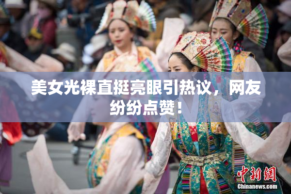 美女光裸直挺亮眼引热议，网友纷纷点赞！