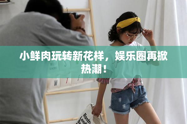 小鲜肉玩转新花样，娱乐圈再掀热潮！