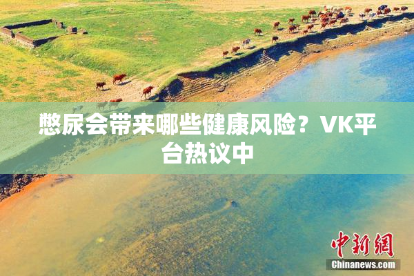 憋尿会带来哪些健康风险？VK平台热议中