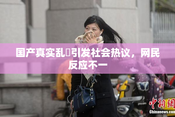 国产真实乱婬引发社会热议，网民反应不一