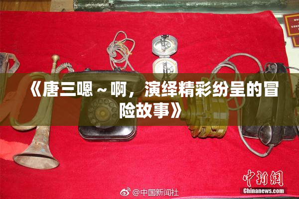 《唐三嗯～啊，演绎精彩纷呈的冒险故事》