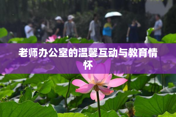 老师办公室的温馨互动与教育情怀