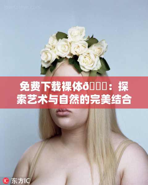 免费下载裸体🔞：探索艺术与自然的完美结合