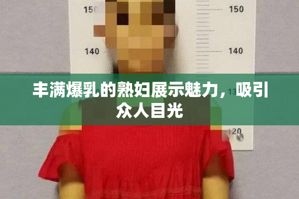 丰满爆乳的熟妇展示魅力，吸引众人目光
