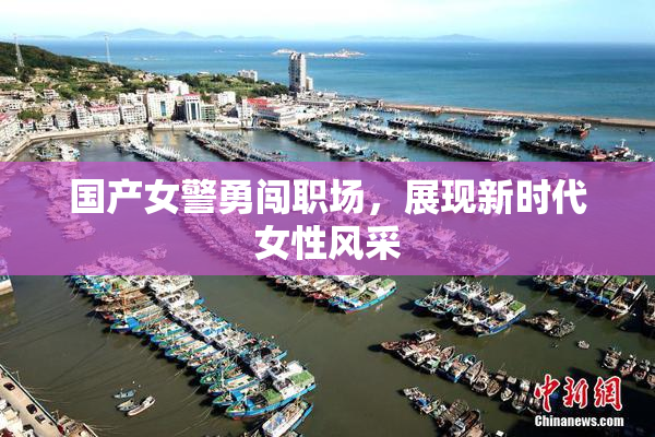 国产女警勇闯职场，展现新时代女性风采