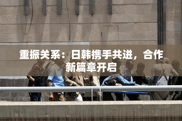 重振关系：日韩携手共进，合作新篇章开启