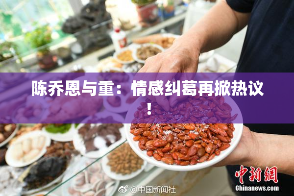 陈乔恩与重：情感纠葛再掀热议！