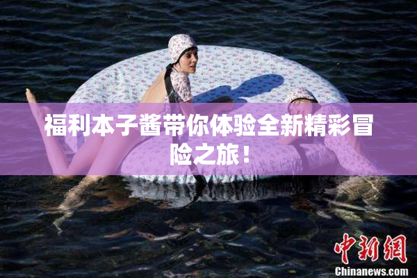 福利本子酱带你体验全新精彩冒险之旅！