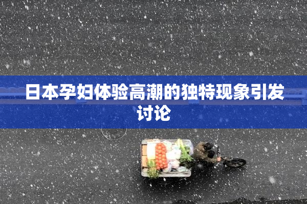 日本孕妇体验高潮的独特现象引发讨论