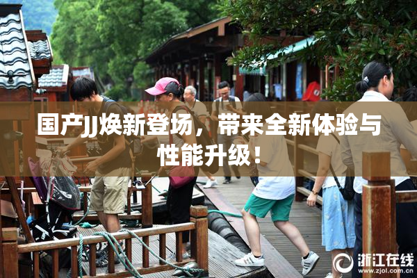 国产JJ焕新登场，带来全新体验与性能升级！