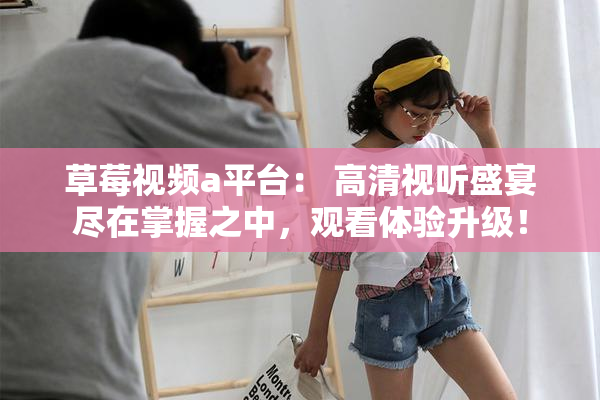 草莓视频a平台： 高清视听盛宴尽在掌握之中，观看体验升级！