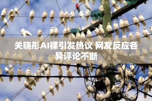 关晓彤AI裸引发热议 网友反应各异评论不断