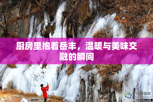 厨房里抱着岳丰，温暖与美味交融的瞬间
