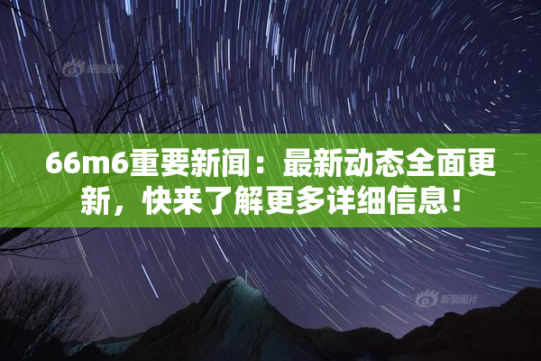 66m6重要新闻：最新动态全面更新，快来了解更多详细信息！