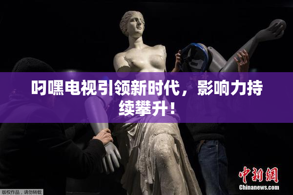 叼嘿电视引领新时代，影响力持续攀升！