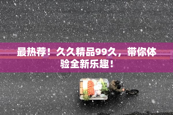 最热荐！久久精品99久，带你体验全新乐趣！