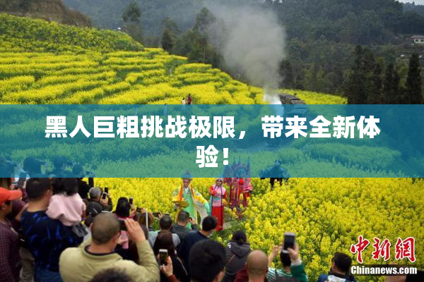 黑人巨粗挑战极限，带来全新体验！
