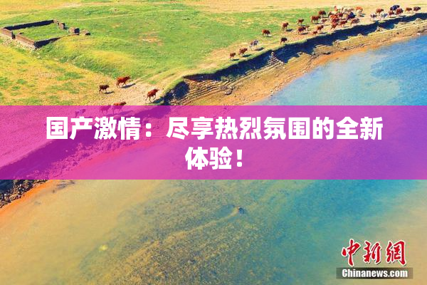 国产激情：尽享热烈氛围的全新体验！