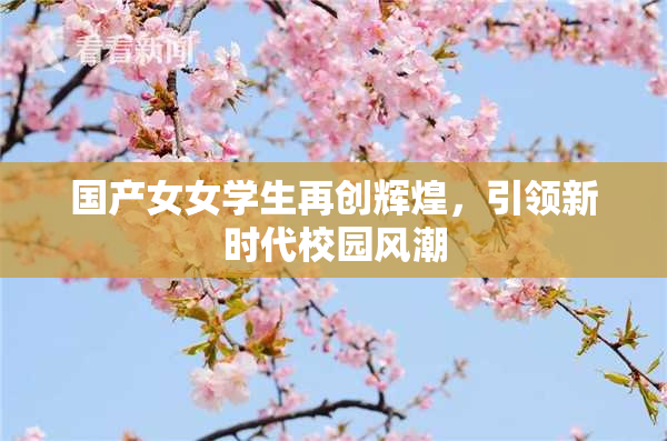 国产女女学生再创辉煌，引领新时代校园风潮