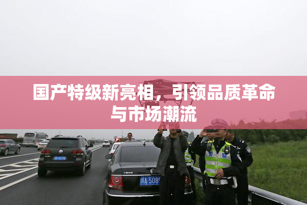 国产特级新亮相，引领品质革命与市场潮流