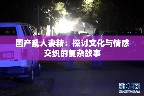国产乱人妻精：探讨文化与情感交织的复杂故事