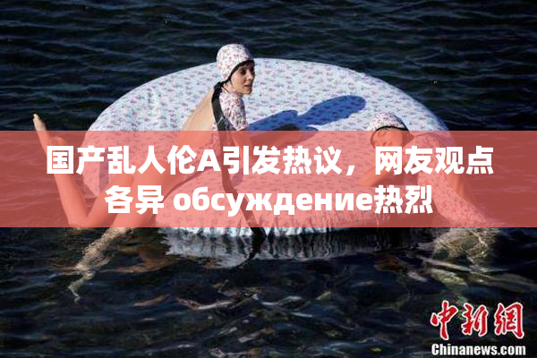 国产乱人伦A引发热议，网友观点各异 обсуждение热烈