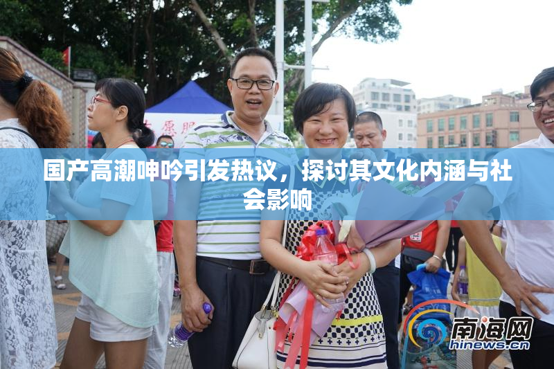 国产高潮呻吟引发热议，探讨其文化内涵与社会影响