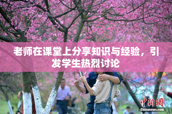 老师在课堂上分享知识与经验，引发学生热烈讨论