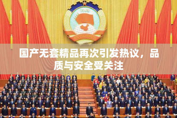 国产无套精品再次引发热议，品质与安全受关注
