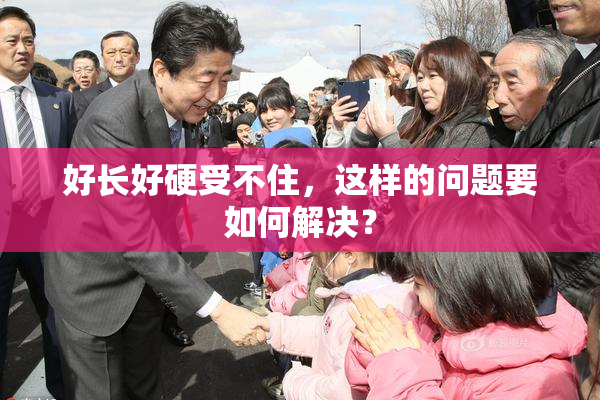 好长好硬受不住，这样的问题要如何解决？