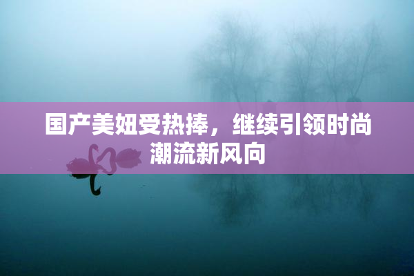 国产美妞受热捧，继续引领时尚潮流新风向