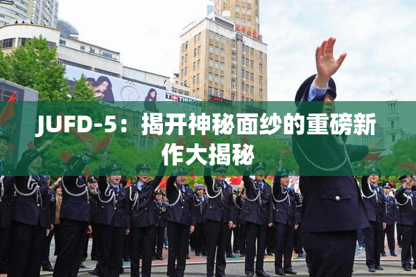 JUFD-5：揭开神秘面纱的重磅新作大揭秘
