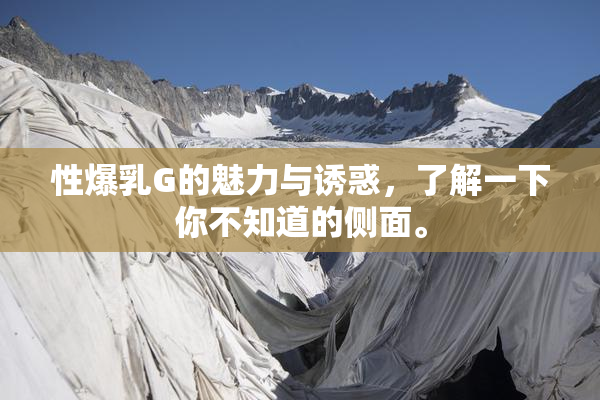 性爆乳G的魅力与诱惑，了解一下你不知道的侧面。