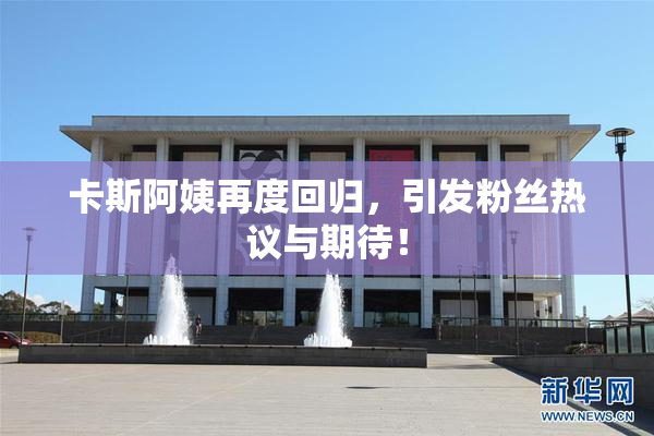 卡斯阿姨再度回归，引发粉丝热议与期待！