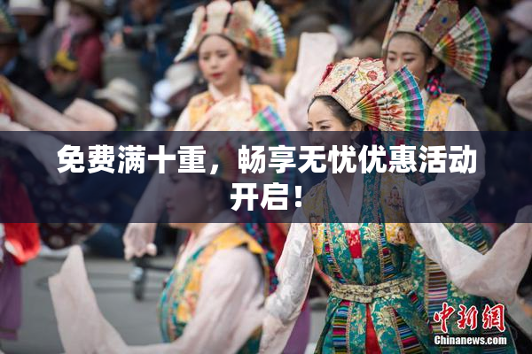 免费满十重，畅享无忧优惠活动开启！