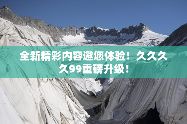 全新精彩内容邀您体验！久久久久99重磅升级！