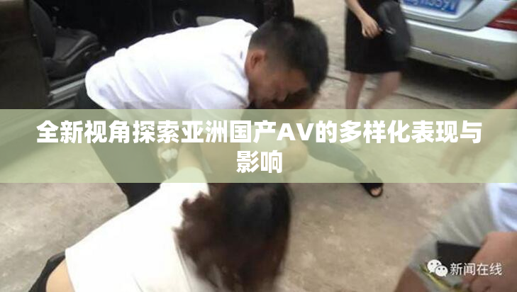 全新视角探索亚洲国产AV的多样化表现与影响