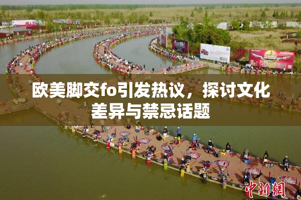欧美脚交fo引发热议，探讨文化差异与禁忌话题