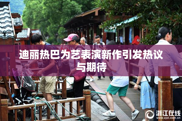迪丽热巴为艺表演新作引发热议与期待