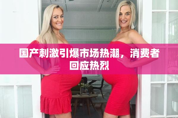 国产刺激引爆市场热潮，消费者回应热烈