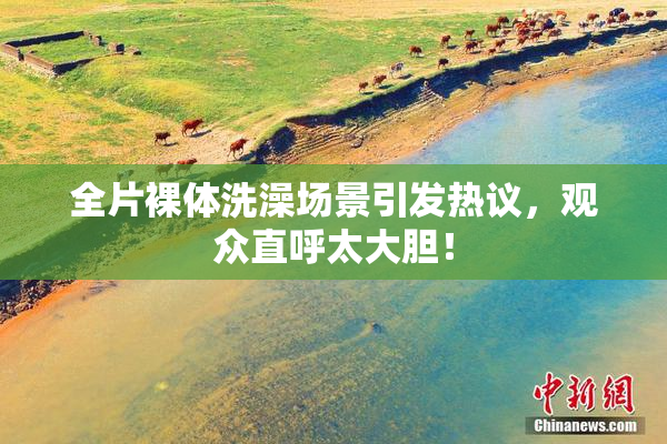 全片裸体洗澡场景引发热议，观众直呼太大胆！