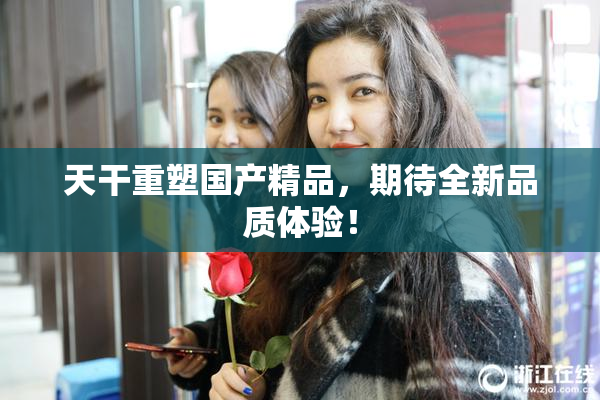 天干重塑国产精品，期待全新品质体验！