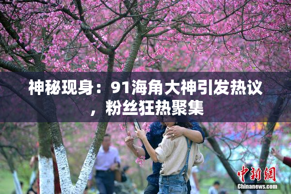 神秘现身：91海角大神引发热议，粉丝狂热聚集
