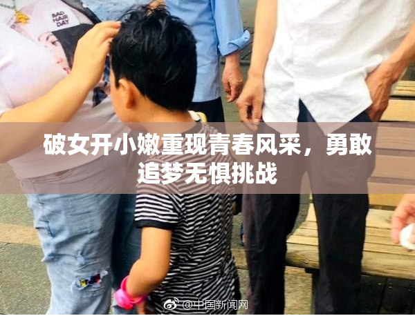 破女开小嫩重现青春风采，勇敢追梦无惧挑战