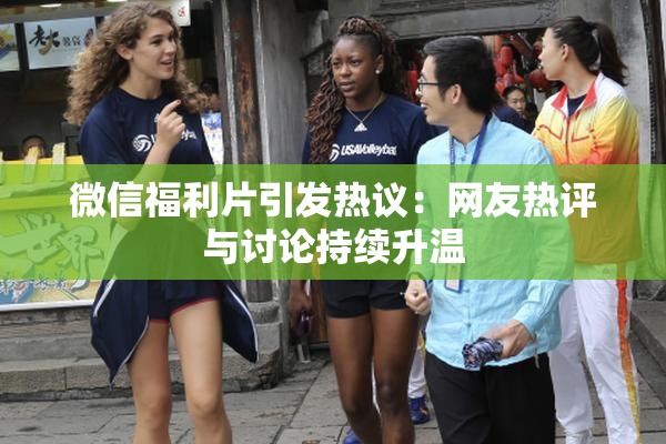 微信福利片引发热议：网友热评与讨论持续升温