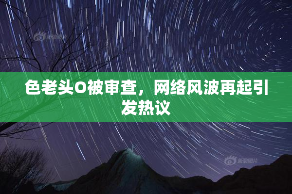 色老头O被审查，网络风波再起引发热议