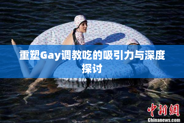 重塑Gay调教吃的吸引力与深度探讨